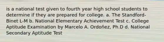 is a national test given to fourth year high school students to determine if they are prepared for college. a. The Standford-Binet L-M b. National Elementary Achievement Test c. College Aptitude Examination by Marcelo A. Ordoñez, Ph.D d. National Secondary Aptitude Test