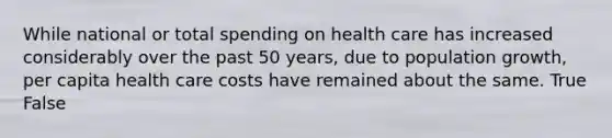 While national or total spending on health care has increased considerably over the past 50 years, due to population growth, per capita health care costs have remained about the same. True False