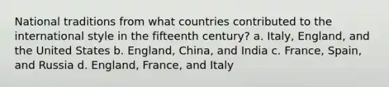 National traditions from what countries contributed to the international style in the fifteenth century? a. Italy, England, and the United States b. England, China, and India c. France, Spain, and Russia d. England, France, and Italy