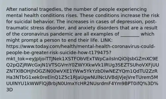 After national tragedies, the number of people experiencing mental health conditions rises. These conditions increase the risk for suicidal behavior. The increases in cases of depression, post-traumatic stress disorder, and anxiety disorders that are a result of the coronavirus pandemic are all examples of ________ which might prompt a person to end their life. LINK: https://www.today.com/health/mental-health-coronavirus-could-people-be-greater-risk-suicide-how-t179475?mkt_tok=eyJpIjoiTTJNek1XSTFObVExTWpCaiIsInQiOiJsbGZmXC9EQ2pQZjRWcGxjN1VTSGVmY0ZWYXkwVk1lRUg3SEZTSUhoVXFjUUZNTXlBOHJhOGZiN00wVXE1YWw5YkYzbDIwNEZYQm1QdTU2ZzRHa3NTbG1xek0reElnQ1Z5c1RJaUgwNUlNcUVBdjVjejVreTUrem5MUUlNYU1kWWFlQjBrbjN0UmxYcHR2NUsrdmF4Ym9BPT0ifQ%3D%3D