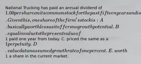 National Trucking has paid an annual dividend of 1.00 per share on its common stock for the past fifteen years and is expected to continue paying a dollar a share long into the future. Given this, one share of the firm's stock is: A. basically worthless as it offers no growth potential. B. equal in value to the present value of1 paid one year from today. C. priced the same as a 1 perpetuity. D. valued at an assumed growth rate of one percent. E. worth1 a share in the current market.