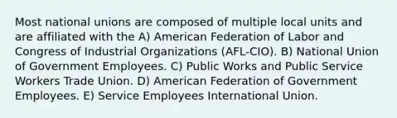 Most national unions are composed of multiple local units and are affiliated with the A) American Federation of Labor and Congress of Industrial Organizations (AFL-CIO). B) National Union of Government Employees. C) Public Works and Public Service Workers Trade Union. D) American Federation of Government Employees. E) Service Employees International Union.