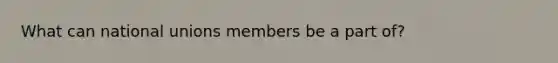 What can national unions members be a part of?