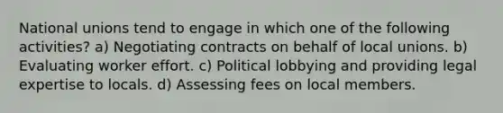 National unions tend to engage in which one of the following activities? a) Negotiating contracts on behalf of local unions. b) Evaluating worker effort. c) Political lobbying and providing legal expertise to locals. d) Assessing fees on local members.