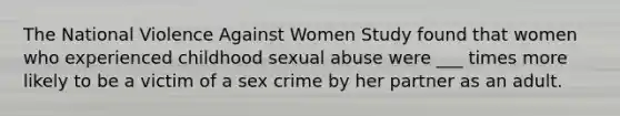 The National Violence Against Women Study found that women who experienced childhood sexual abuse were ___ times more likely to be a victim of a sex crime by her partner as an adult.