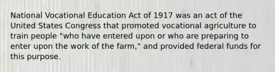 National Vocational Education Act of 1917 was an act of the United States Congress that promoted vocational agriculture to train people "who have entered upon or who are preparing to enter upon the work of the farm," and provided federal funds for this purpose.