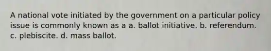 A national vote initiated by the government on a particular policy issue is commonly known as a a. ballot initiative. b. referendum. c. plebiscite. d. mass ballot.