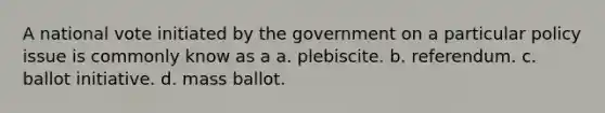 A national vote initiated by the government on a particular policy issue is commonly know as a a. plebiscite. b. referendum. c. ballot initiative. d. mass ballot.