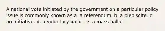 A national vote initiated by the government on a particular policy issue is commonly known as a. a referendum. b. a plebiscite. c. an initiative. d. a voluntary ballot. e. a mass ballot.