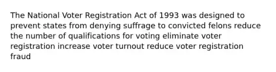 The National Voter Registration Act of 1993 was designed to prevent states from denying suffrage to convicted felons reduce the number of qualifications for voting eliminate voter registration increase voter turnout reduce voter registration fraud