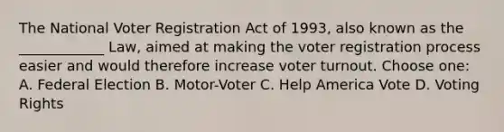 The National Voter Registration Act of 1993, also known as the ____________ Law, aimed at making the voter registration process easier and would therefore increase voter turnout. Choose one: A. Federal Election B. Motor-Voter C. Help America Vote D. Voting Rights