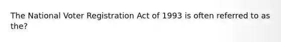 The National Voter Registration Act of 1993 is often referred to as the?