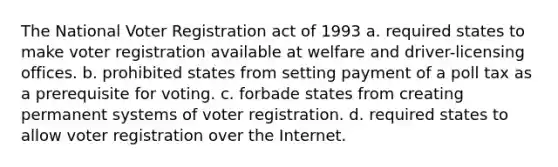 The National Voter Registration act of 1993 a. required states to make voter registration available at welfare and driver-licensing offices. b. prohibited states from setting payment of a poll tax as a prerequisite for voting. c. forbade states from creating permanent systems of voter registration. d. required states to allow voter registration over the Internet.