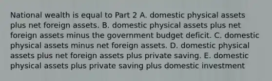 National wealth is equal to Part 2 A. domestic physical assets plus net foreign assets. B. domestic physical assets plus net foreign assets minus the government budget deficit. C. domestic physical assets minus net foreign assets. D. domestic physical assets plus net foreign assets plus private saving. E. domestic physical assets plus private saving plus domestic investment