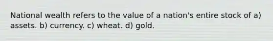 National wealth refers to the value of a nation's entire stock of a) assets. b) currency. c) wheat. d) gold.