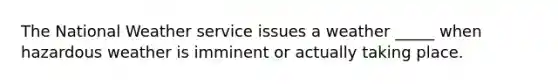 The National Weather service issues a weather _____ when hazardous weather is imminent or actually taking place.