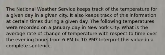 The National Weather Service keeps track of the temperature for a given day in a given city. It also keeps track of this information at certain times during a given day. The following temperatures were recorded on a January day in New York City. What is the average rate of change of temperature with respect to time over the evening hours from 6 PM to 10 PM? Interpret this value in a complete sentence.