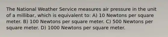 The National Weather Service measures air pressure in the unit of a millibar, which is equivalent to: A) 10 Newtons per square meter. B) 100 Newtons per square meter. C) 500 Newtons per square meter. D) 1000 Newtons per square meter.