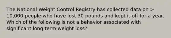 The National Weight Control Registry has collected data on > 10,000 people who have lost 30 pounds and kept it off for a year. Which of the following is not a behavior associated with significant long term weight loss?