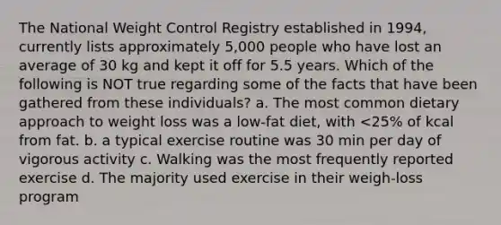 The National Weight Control Registry established in 1994, currently lists approximately 5,000 people who have lost an average of 30 kg and kept it off for 5.5 years. Which of the following is NOT true regarding some of the facts that have been gathered from these individuals? a. The most common dietary approach to weight loss was a low-fat diet, with <25% of kcal from fat. b. a typical exercise routine was 30 min per day of vigorous activity c. Walking was the most frequently reported exercise d. The majority used exercise in their weigh-loss program