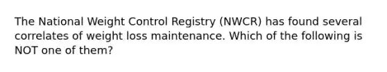 The National Weight Control Registry (NWCR) has found several correlates of weight loss maintenance. Which of the following is NOT one of them?