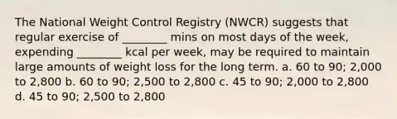 The National Weight Control Registry (NWCR) suggests that regular exercise of ________ mins on most days of the week, expending ________ kcal per week, may be required to maintain large amounts of weight loss for the long term. a. 60 to 90; 2,000 to 2,800 b. 60 to 90; 2,500 to 2,800 c. 45 to 90; 2,000 to 2,800 d. 45 to 90; 2,500 to 2,800