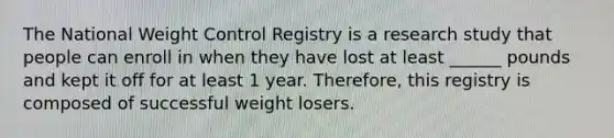 The National Weight Control Registry is a research study that people can enroll in when they have lost at least ______ pounds and kept it off for at least 1 year. Therefore, this registry is composed of successful weight losers.