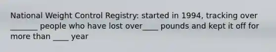 National Weight Control Registry: started in 1994, tracking over _______ people who have lost over____ pounds and kept it off for more than ____ year