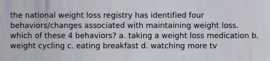 the national weight loss registry has identified four behaviors/changes associated with maintaining weight loss. which of these 4 behaviors? a. taking a weight loss medication b. weight cycling c. eating breakfast d. watching more tv