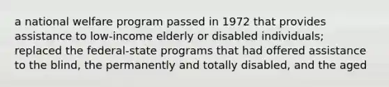 a national welfare program passed in 1972 that provides assistance to low-income elderly or disabled individuals; replaced the federal-state programs that had offered assistance to the blind, the permanently and totally disabled, and the aged