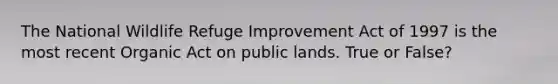 The National Wildlife Refuge Improvement Act of 1997 is the most recent Organic Act on public lands. True or False?