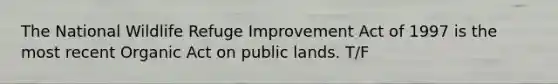 The National Wildlife Refuge Improvement Act of 1997 is the most recent Organic Act on public lands. T/F