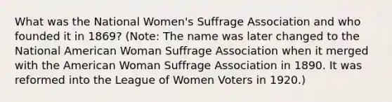 What was the National Women's Suffrage Association and who founded it in 1869? (Note: The name was later changed to the National American Woman Suffrage Association when it merged with the American Woman Suffrage Association in 1890. It was reformed into the League of Women Voters in 1920.)