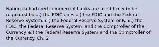 National-chartered commercial banks are most likely to be regulated by a.) the FDIC only. b.) the FDIC and the Federal Reserve System. c.) the Federal Reserve System only. d.) the FDIC, the Federal Reserve System, and the Comptroller of the Currency. e.) the Federal Reserve System and the Comptroller of the Currency. Ch. 2