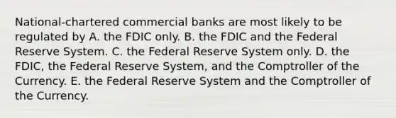 National-chartered <a href='https://www.questionai.com/knowledge/kUIzrGRRim-commercial-banks' class='anchor-knowledge'>commercial banks</a> are most likely to be regulated by A. the FDIC only. B. the FDIC and <a href='https://www.questionai.com/knowledge/kEdnQNX4V8-the-federal-reserve' class='anchor-knowledge'>the federal reserve</a> System. C. the Federal Reserve System only. D. the FDIC, the Federal Reserve System, and the Comptroller of the Currency. E. the Federal Reserve System and the Comptroller of the Currency.