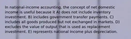 In national-income accounting, the concept of net domestic income is useful because it A) does not include inventory investment. B) includes government transfer payments. C) includes all goods produced but not exchanged in markets. D) excludes the value of output that is used as replacement investment. E) represents national income plus depreciation.