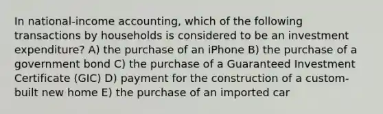 In national-income accounting, which of the following transactions by households is considered to be an investment expenditure? A) the purchase of an iPhone B) the purchase of a government bond C) the purchase of a Guaranteed Investment Certificate (GIC) D) payment for the construction of a custom-built new home E) the purchase of an imported car