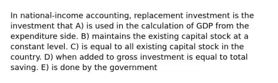 In national-income accounting, replacement investment is the investment that A) is used in the calculation of GDP from the expenditure side. B) maintains the existing capital stock at a constant level. C) is equal to all existing capital stock in the country. D) when added to gross investment is equal to total saving. E) is done by the government