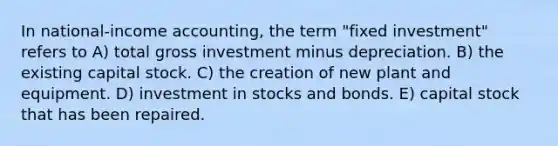 In national-income accounting, the term "fixed investment" refers to A) total gross investment minus depreciation. B) the existing capital stock. C) the creation of new plant and equipment. D) investment in stocks and bonds. E) capital stock that has been repaired.