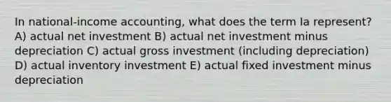 In national-income accounting, what does the term Ia represent? A) actual net investment B) actual net investment minus depreciation C) actual gross investment (including depreciation) D) actual inventory investment E) actual fixed investment minus depreciation