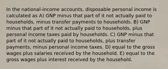 In the national-income accounts, disposable personal income is calculated as A) GNP minus that part of it not actually paid to households, minus transfer payments to households. B) GNP minus that part of it not actually paid to households, plus personal income taxes paid by households. C) GNP minus that part of it not actually paid to households, plus transfer payments, minus personal income taxes. D) equal to the gross wages plus salaries received by the household. E) equal to the gross wages plus interest received by the household.