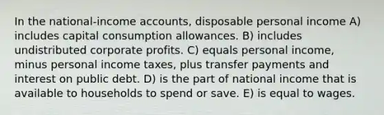 In the national-income accounts, disposable personal income A) includes capital consumption allowances. B) includes undistributed corporate profits. C) equals personal income, minus personal income taxes, plus transfer payments and interest on public debt. D) is the part of national income that is available to households to spend or save. E) is equal to wages.