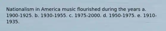 Nationalism in America music flourished during the years a. 1900-1925. b. 1930-1955. c. 1975-2000. d. 1950-1975. e. 1910-1935.