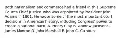 Both nationalism and commerce had a friend in this Supreme Court's Chief Justice, who was appointed by President John Adams in 1801. He wrote some of the most important court decisions in American history, including Congress' power to create a national bank. A. Henry Clay B. Andrew Jackson C. James Monroe D. John Marshall E. John C. Calhoun