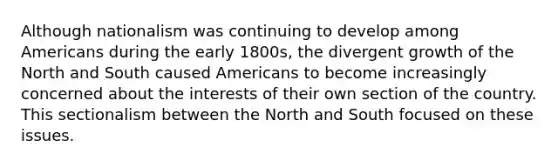 Although nationalism was continuing to develop among Americans during the early 1800s, the divergent growth of the North and South caused Americans to become increasingly concerned about the interests of their own section of the country. This sectionalism between the North and South focused on these issues.