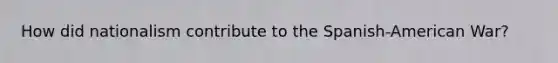 How did nationalism contribute to the Spanish-American War?
