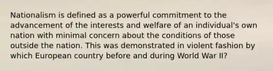 Nationalism is defined as a powerful commitment to the advancement of the interests and welfare of an individual's own nation with minimal concern about the conditions of those outside the nation. This was demonstrated in violent fashion by which European country before and during World War II?