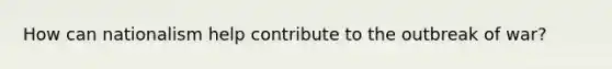 How can nationalism help contribute to the outbreak of war?