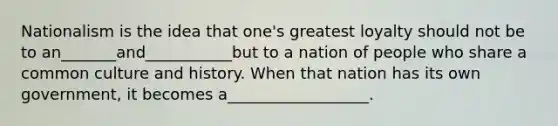 Nationalism is the idea that one's greatest loyalty should not be to an_______and___________but to a nation of people who share a common culture and history. When that nation has its own government, it becomes a__________________.