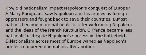 How did nationalism impact Napoleon's conquest of Europe? A.Many Europeans saw Napoleon and his armies as foreign oppressors and fought back to save their countries. B.Most nations became more nationalistic after welcoming Napoleon and the ideas of the French Revolution. C.France became less nationalistic despite Napoleon's success on the battlefield. D.Nationalism across most of Europe waned as Napoleon's armies conquered one nation after another.